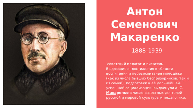 Антон Семенович Макаренко 1888-1939  советский педагог и писатель. Выдающиеся достижения в области воспитания и перевоспитания молодёжи (как из числа бывших беспризорников, так и из семей), подготовки к её дальнейшей успешной социализации, выдвинули А. С. Макаренко в число известных деятелей русской и мировой культуры и педагогики. 