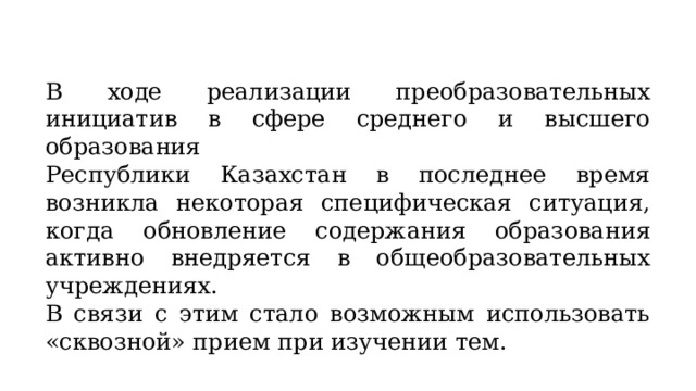 В ходе реализации преобразовательных инициатив в сфере среднего и высшего образования Республики Казахстан в последнее время возникла некоторая специфическая ситуация, когда обновление содержания образования активно внедряется в общеобразовательных учреждениях. В связи с этим стало возможным использовать «сквозной» прием при изучении тем. 