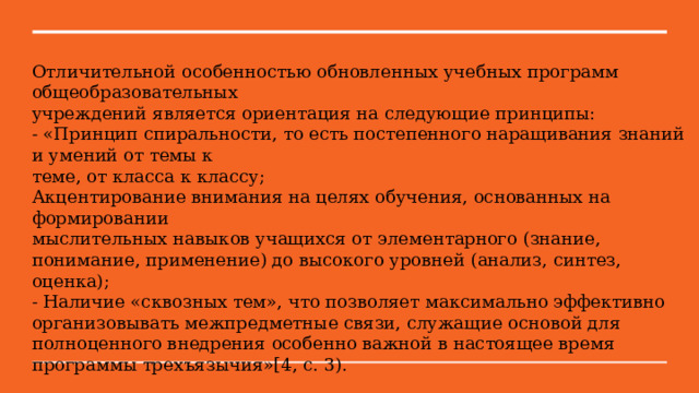 Отличительной особенностью обновленных учебных программ общеобразовательных учреждений является ориентация на следующие принципы: - «Принцип спиральности, то есть постепенного наращивания знаний и умений от темы к теме, от класса к классу; Акцентирование внимания на целях обучения, основанных на формировании мыслительных навыков учащихся от элементарного (знание, понимание, применение) до высокого уровней (анализ, синтез, оценка); - Наличие «сквозных тем», что позволяет максимально эффективно организовывать межпредметные связи, служащие основой для полноценного внедрения особенно важной в настоящее время программы трехъязычия»[4, с. 3). 