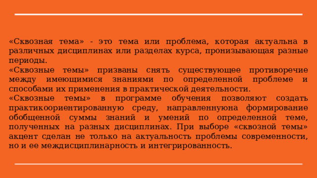 «Сквозная тема» - это тема или проблема, которая актуальна в различных дисциплинах или разделах курса, пронизывающая разные периоды. «Сквозные темы» призваны снять существующее противоречие между имеющимися знаниями по определенной проблеме и способами их применения в практической деятельности. «Сквозные темы» в программе обучения позволяют создать практикоориентированную среду, направленнуюна формирование обобщенной суммы знаний и умений по определенной теме, полученных на разных дисциплинах. При выборе «сквозной темы» акцент сделан не только на актуальность проблемы современности, но и ее междисциплинарность и интегрированность. 