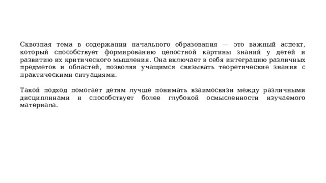 Сквозная тема в содержании начального образования — это важный аспект, который способствует формированию целостной картины знаний у детей и развитию их критического мышления. Она включает в себя интеграцию различных предметов и областей, позволяя учащимся связывать теоретические знания с практическими ситуациями. Такой подход помогает детям лучше понимать взаимосвязи между различными дисциплинами и способствует более глубокой осмысленности изучаемого материала. 