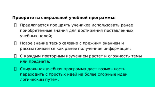 Приоритеты спиральной учебной программы: Предлагается поощрять учеников использовать ранее приобретенные знания для достижения поставленных учебных целей; Новое знание тесно связано с прежним знанием и рассматривается как ранее полученная информация; С каждым повторным изучением растет и сложность темы или предмета; Спиральная учебная программа дает возможность переходить с простых идей на более сложные идеи логическим путем. 