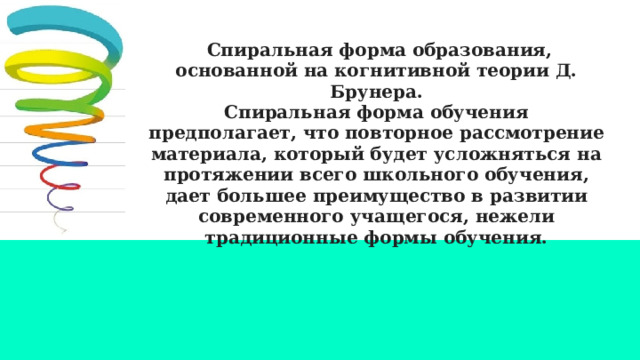  Спиральная форма образования, основанной на когнитивной теории Д. Брунера. Спиральная форма обучения предполагает, что повторное рассмотрение материала, который будет усложняться на протяжении всего школьного обучения, дает большее преимущество в развитии современного учащегося, нежели традиционные формы обучения. 