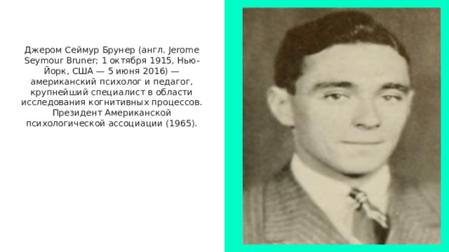 Джером Сеймур Брунер (англ. Jerome Seymour Bruner; 1 октября 1915, Нью-Йорк, США — 5 июня 2016) — американский психолог и педагог, крупнейший специалист в области исследования когнитивных процессов. Президент Американской психологической ассоциации (1965). 