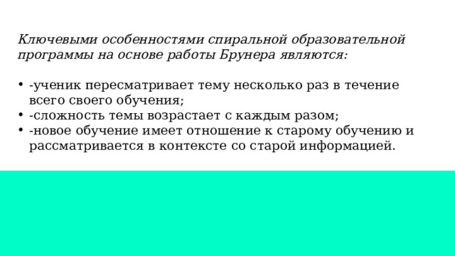 Ключевыми особенностями спиральной образовательной программы на основе работы Брунера являются: -ученик пересматривает тему несколько раз в течение всего своего обучения; -сложность темы возрастает с каждым разом; -новое обучение имеет отношение к старому обучению и рассматривается в контексте со старой информацией. 