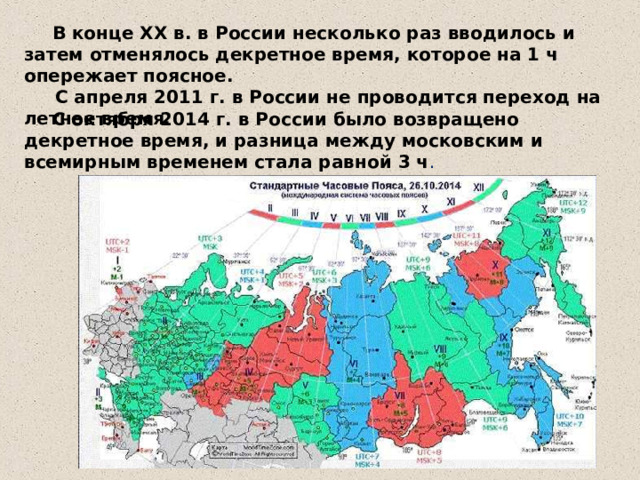  В конце ХХ в. в России несколько раз вводилось и затем отменялось декретное время, которое на 1 ч опережает поясное.  С апреля 2011 г. в России не проводится переход на летнее время.   С октября 2014 г. в России было возвращено декретное время, и разница между московским и всемирным временем стала равной 3 ч . 