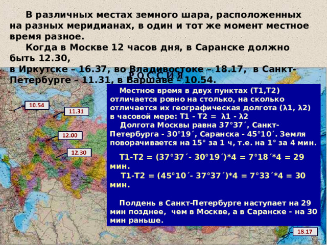  В различных местах земного шара, расположенных на разных меридианах, в один и тот же момент местное время разное.  Когда в Москве 12 часов дня, в Саранске должно быть 12.30, в Иркутске – 16.37, во Владивостоке – 18.17, в Санкт-Петербурге – 11.31, в Варшаве – 10.54.  Местное время в двух пунктах (Т1,Т2) отличается ровно на столько, на сколько отличается их географическая долгота ( λ 1, λ 2) в часовой мере: Т1 - Т2 = λ 1 - λ 2  Долгота Москвы равна 37°37´, Санкт-Петербурга - 30°19´, Саранска - 45°10´. Земля поворачивается на 15° за 1 ч, т.е. на 1° за 4 мин.   Т1-Т2 = (37°37´- 30°19´)*4 = 7°18´*4 = 29 мин.  Т1-Т2 = (45°10´- 37°37´)*4 = 7°33´*4 = 30 мин.   Полдень в Санкт-Петербурге наступает на 29 мин позднее, чем в Москве, а в Саранске - на 30 мин раньше. 