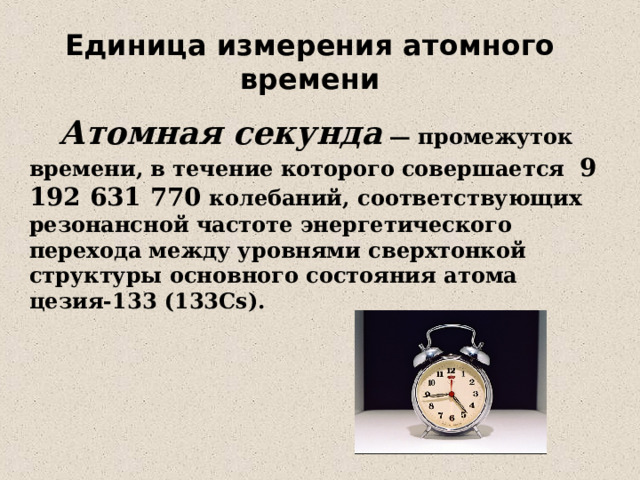 Единица измерения атомного времени  Атомная секунда — промежуток времени, в течение которого совершается 9 192 631 770 колебаний, соответствующих резонансной частоте энергетического перехода между уровнями сверхтонкой структуры основного состояния атома цезия-133 (133Cs). 