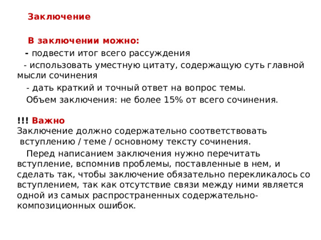 Заключение   В заключении можно:  - подвести итог всего рассуждения  - использовать уместную цитату, содержащую суть главной мысли сочинения  - дать краткий и точный ответ на вопрос темы.  Объем заключения: не более 15% от всего сочинения.   !!! Важно   Заключение должно содержательно соответствовать  вступлению / теме / основному тексту сочинения.  Перед написанием заключения нужно перечитать вступление, вспомнив проблемы, поставленные в нем, и сделать так, чтобы заключение обязательно перекликалось со вступлением, так как отсутствие связи между ними является одной из самых распространенных содержательно-композиционных ошибок. 