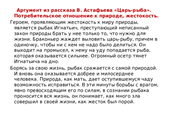  Аргумент из рассказа В. Астафьева «Царь-рыба». Потребительское отношение к природе, жестокость. Героем, проявляющим жестокость к миру природы, является рыбак Игнатьич, преступающий неписанный закон природы брать у нее только то, что нужно для жизни. Браконьер жаждет выловить царь-рыбу, причем в одиночку, чтобы ни с кем не надо было делиться. Он выходит на промысел, к нему на уду попадается рыба, которая оказывается сильнее. Огромный осетр тянет Игнатьича на дно. Борясь за свою жизнь, рыбак сражается с самой природой. И вновь она оказывается добрее и милосерднее человека. Природа, как мать, дает оступившемуся чаду возможность исправиться. В эти минуты борьбы с врагом, явно превосходящим его по силам, в сознании рыбака проносится вся жизнь, он понимает, как много зла совершил в своей жизни, как жесток был порой.  