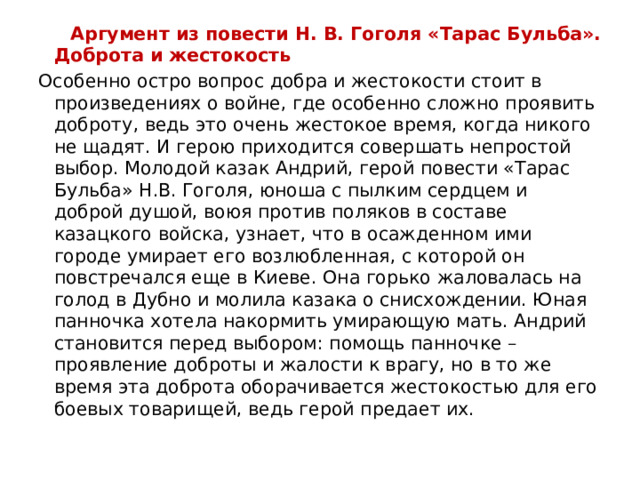  Аргумент из повести Н. В. Гоголя «Тарас Бульба». Доброта и жестокость Особенно остро вопрос добра и жестокости стоит в произведениях о войне, где особенно сложно проявить доброту, ведь это очень жестокое время, когда никого не щадят. И герою приходится совершать непростой выбор. Молодой казак Андрий, герой повести «Тарас Бульба» Н.В. Гоголя, юноша с пылким сердцем и доброй душой, воюя против поляков в составе казацкого войска, узнает, что в осажденном ими городе умирает его возлюбленная, с которой он повстречался еще в Киеве. Она горько жаловалась на голод в Дубно и молила казака о снисхождении. Юная панночка хотела накормить умирающую мать. Андрий становится перед выбором: помощь панночке – проявление доброты и жалости к врагу, но в то же время эта доброта оборачивается жестокостью для его боевых товарищей, ведь герой предает их.  
