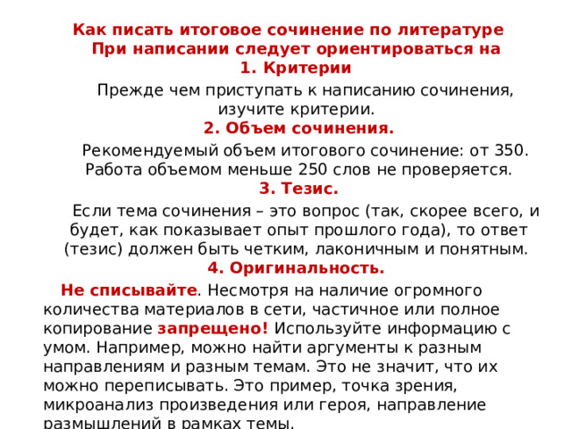 Как писать итоговое сочинение по литературе  При написании следует ориентироваться на  1. Критерии    Прежде чем приступать к написанию сочинения, изучите критерии.   2. Объем сочинения.  Рекомендуемый объем итогового сочинение: от 350. Работа объемом меньше 250 слов не проверяется.  3. Тезис.  Если тема сочинения – это вопрос (так, скорее всего, и будет, как показывает опыт прошлого года), то ответ (тезис) должен быть четким, лаконичным и понятным.   4. Оригинальность.    Не списывайте . Несмотря на наличие огромного количества материалов в сети, частичное или полное копирование запрещено! Используйте информацию с умом. Например, можно найти аргументы к разным направлениям и разным темам. Это не значит, что их можно переписывать. Это пример, точка зрения, микроанализ произведения или героя, направление размышлений в рамках темы.  Это поможет вам понять, в каких произведениях вообще представлено направление.    