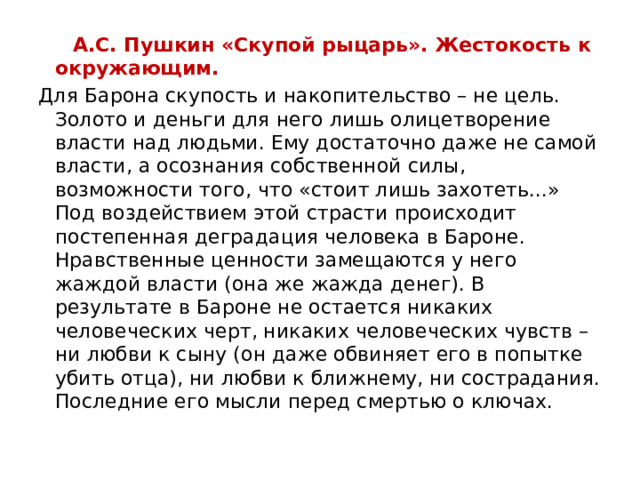  А.С. Пушкин «Скупой рыцарь». Жестокость к окружающим. Для Барона скупость и накопительство – не цель. Золото и деньги для него лишь олицетворение власти над людьми. Ему достаточно даже не самой власти, а осознания собственной силы, возможности того, что «стоит лишь захотеть...» Под воздействием этой страсти происходит постепенная деградация человека в Бароне. Нравственные ценности замещаются у него жаждой власти (она же жажда денег). В результате в Бароне не остается никаких человеческих черт, никаких человеческих чувств – ни любви к сыну (он даже обвиняет его в попытке убить отца), ни любви к ближнему, ни сострадания. Последние его мысли перед смертью о ключах.  