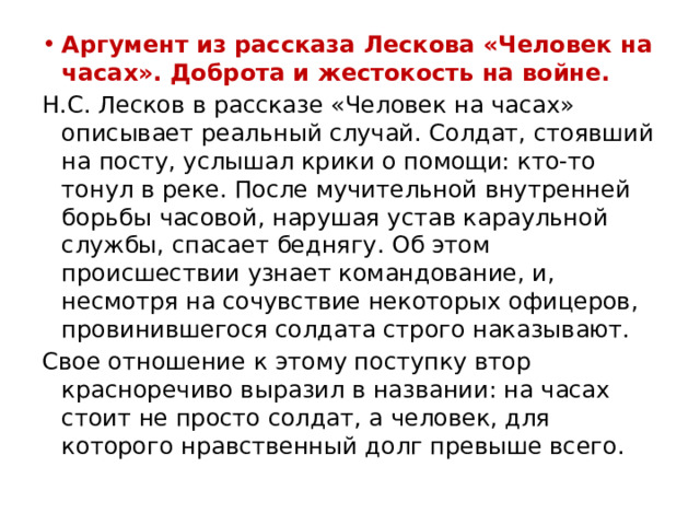 Аргумент из рассказа Лескова «Человек на часах». Доброта и жестокость на войне. Н.С. Лесков в рассказе «Человек на часах» описывает реальный случай. Солдат, стоявший на посту, услышал крики о помощи: кто-то тонул в реке. После мучительной внутренней борьбы часовой, нарушая устав караульной службы, спасает беднягу. Об этом происшествии узнает командование, и, несмотря на сочувствие некоторых офицеров, провинившегося солдата строго наказывают. Свое отношение к этому поступку втор красноречиво выразил в названии: на часах стоит не просто солдат, а человек, для которого нравственный долг превыше всего. 