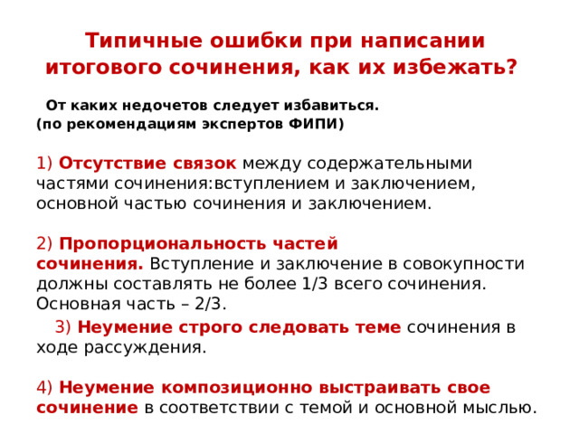 Типичные ошибки при написании итогового сочинения, как их избежать?    От каких недочетов следует избавиться. (по рекомендациям экспертов ФИПИ)   1)  Отсутствие связок  между содержательными частями сочинения:вступлением и заключением, основной частью сочинения и заключением.   2)  Пропорциональность частей сочинения.  Вступление и заключение в совокупности должны составлять не более 1/3 всего сочинения. Основная часть – 2/3.  3)  Неумение строго следовать теме  сочинения в ходе рассуждения.   4)  Неумение композиционно выстраивать свое сочинение  в соответствии с темой и основной мыслью. 