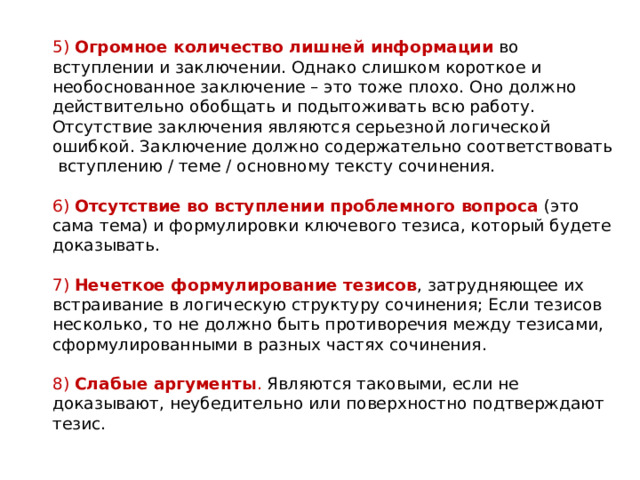    5)  Огромное количество лишней информации  во вступлении и заключении. Однако слишком короткое и необоснованное заключение – это тоже плохо. Оно должно действительно обобщать и подытоживать всю работу. Отсутствие заключения являются серьезной логической ошибкой. Заключение должно содержательно соответствовать  вступлению / теме / основному тексту сочинения.    6)  Отсутствие во вступлении проблемного вопроса  (это сама тема) и формулировки ключевого тезиса, который будете доказывать.   7)  Нечеткое формулирование тезисов , затрудняющее их встраивание в логическую структуру сочинения; Если тезисов несколько, то не должно быть противоречия между тезисами, сформулированными в разных частях сочинения.   8)  Слабые аргументы . Являются таковыми, если не доказывают, неубедительно или поверхностно подтверждают тезис.   