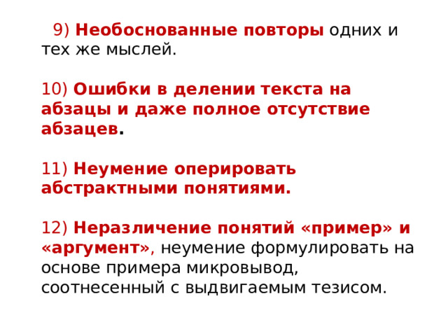  9)  Необоснованные повторы  одних и тех же мыслей.   10)  Ошибки в делении текста на абзацы и даже полное отсутствие абзацев .     11)  Неумение оперировать абстрактными понятиями.   12)  Неразличение понятий «пример» и «аргумент» , неумение формулировать на основе примера микровывод, соотнесенный с выдвигаемым тезисом. 