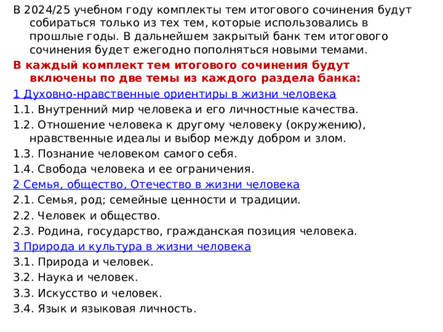 В 2024/25 учебном году комплекты тем итогового сочинения будут собираться только из тех тем, которые использовались в прошлые годы. В дальнейшем закрытый банк тем итогового сочинения будет ежегодно пополняться новыми темами. В каждый комплект тем итогового сочинения будут включены по две темы из каждого раздела банка: 1 Духовно-нравственные ориентиры в жизни человека 1.1. Внутренний мир человека и его личностные качества. 1.2. Отношение человека к другому человеку (окружению), нравственные идеалы и выбор между добром и злом. 1.3. Познание человеком самого себя. 1.4. Свобода человека и ее ограничения. 2 Семья, общество, Отечество в жизни человека 2.1. Семья, род; семейные ценности и традиции. 2.2. Человек и общество. 2.3. Родина, государство, гражданская позиция человека. 3 Природа и культура в жизни человека 3.1. Природа и человек. 3.2. Наука и человек. 3.3. Искусство и человек. 3.4. Язык и языковая личность.     