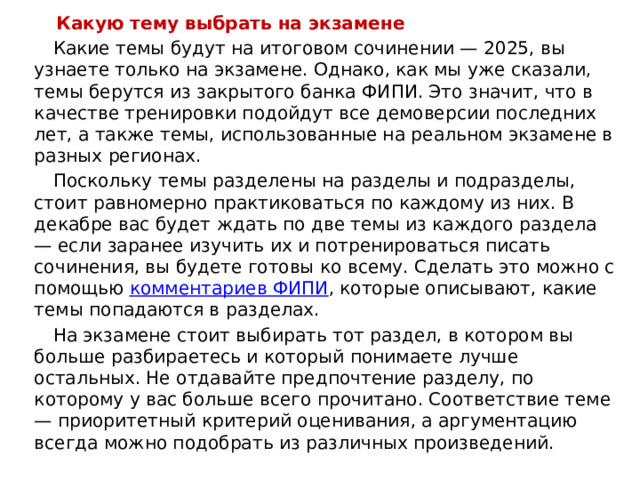  Какую тему выбрать на экзамене  Какие темы будут на итоговом сочинении — 2025, вы узнаете только на экзамене. Однако, как мы уже сказали, темы берутся из закрытого банка ФИПИ. Это значит, что в качестве тренировки подойдут все демоверсии последних лет, а также темы, использованные на реальном экзамене в разных регионах.   Поскольку темы разделены на разделы и подразделы, стоит равномерно практиковаться по каждому из них. В декабре вас будет ждать по две темы из каждого раздела — если заранее изучить их и потренироваться писать сочинения, вы будете готовы ко всему. Сделать это можно с помощью  комментариев ФИПИ , которые описывают, какие темы попадаются в разделах.    На экзамене стоит выбирать тот раздел, в котором вы больше разбираетесь и который понимаете лучше остальных. Не отдавайте предпочтение разделу, по которому у вас больше всего прочитано. Соответствие теме — приоритетный критерий оценивания, а аргументацию всегда можно подобрать из различных произведений. 