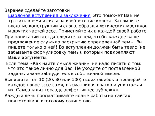 Заранее сделайте заготовки  шаблонов вступления и заключения . Это поможет Вам не тратить время и силы на изобретение колеса. Запомните вводные конструкции и слова, образцы логических мостиков и других частей эссе. Применяйте их в каждой своей работе. При написании всегда следите за тем, чтобы каждое ваше предложение служило раскрытию определенной темы. Вы пишете только о ней! Во вступлении должен быть тезис (не забывайте формулировку темы), который подкрепляют Ваши аргументы.  Если тема «Как найти смысл жизни», не надо писать о том, что это такое лично для Вас. Не уходите от поставленной задачи, иначе заблудитесь в собственной мысли. Выпишите топ-10 (20, 30 или 100) своих ошибок и проверяйте каждое новое эссе сами, высматривая врагов и уничтожая их. Самоанализ гораздо эффективнее зубрежки. Каждый день просматривайте новые работы на сайтах подготовки к итоговому сочинению. 