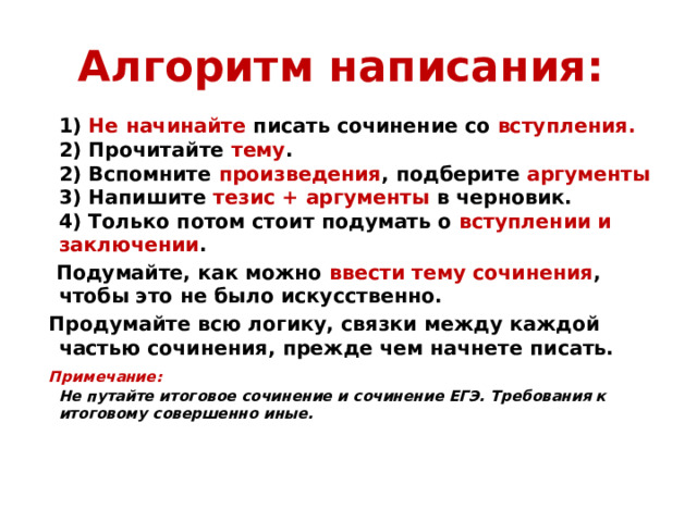 Алгоритм написания:   1) Не начинайте писать сочинение со вступления.  2) Прочитайте тему .  2) Вспомните произведения , подберите аргументы  3) Напишите тезис + аргументы в черновик.  4) Только потом стоит подумать о вступлении и заключении .  Подумайте, как можно ввести тему сочинения , чтобы это не было искусственно.  Продумайте всю логику, связки между каждой частью сочинения, прежде чем начнете писать.  Примечание:  Не путайте итоговое сочинение и сочинение ЕГЭ. Требования  к итоговому совершенно иные.   