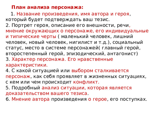  План анализа персонажа:   1. Название произведения, имя автора и героя , который будет подтверждать ваш тезис.   2. Портрет героя, описание его внешности, речи , мнение окружающих о персонаже, его индивидуальные и типические черты ( маленький человек, лишний человек, новый человек, нигилист и т.д.), социальный статус, место в системе персонажей( главный герой, второстепенный герой, эпизодический, антагонист)   3. Характер персонажа. Его нравственные характеристики.    4. С какой ситуацией или выбором сталкивается персонаж , как себя проявляет в жизненных ситуациях, с кем или чем происходит конфликт.    5. Подробный анализ ситуации, которая является доказательством вашего тезиса .   6. Мнение автора произведения о герое , его поступках.  