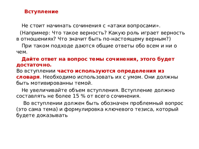  Вступление  Не стоит начинать сочинения с «атаки вопросами».  (Например: Что такое верность? Какую роль играет верность в отношениях? Что значит быть по-настоящему верным?)  При таком подходе даются общие ответы обо всем и ни о чем.  Дайте ответ на вопрос темы сочинения, этого будет достаточно.  Во вступлении часто используются определения из словаря . Необходимо использовать их с умом. Они должны быть мотивированны темой.  Не увеличивайте объем вступления. Вступление должно составлять не более 15 % от всего сочинения.  Во вступлении должен быть обозначен проблемный вопрос  (это сама тема) и формулировка ключевого тезиса, который будете доказывать  