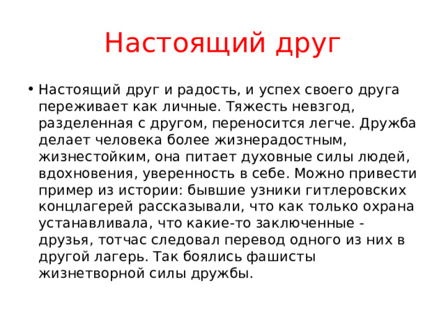 Настоящий друг Настоящий друг и радость, и успех своего друга переживает как личные. Тяжесть невзгод, разделенная с другом, переносится легче. Дружба делает человека более жизнерадостным, жизнестойким, она питает духовные силы людей, вдохновения, уверенность в себе. Можно привести пример из истории: бывшие узники гитлеровских концлагерей рассказывали, что как только охрана устанавливала, что какие-то заключенные - друзья, тотчас следовал перевод одного из них в другой лагерь. Так боялись фашисты жизнетворной силы дружбы. 