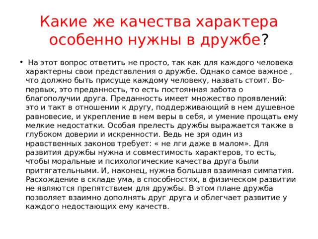 Какие же качества характера особенно нужны в дружбе ?   На этот вопрос ответить не просто, так как для каждого человека характерны свои представления о дружбе. Однако самое важное , что должно быть присуще каждому человеку, назвать стоит. Во-первых, это преданность, то есть постоянная забота о благополучии друга. Преданность имеет множество проявлений: это и такт в отношении к другу, поддерживающий в нем душевное равновесие, и укрепление в нем веры в себя, и умение прощать ему мелкие недостатки. Особая прелесть дружбы выражается также в глубоком доверии и искренности. Ведь не зря один из нравственных законов требует: « не лги даже в малом». Для развития дружбы нужна и совместимость характеров, то есть, чтобы моральные и психологические качества друга были притягательными. И, наконец, нужна большая взаимная симпатия. Расхождение в складе ума, в способностях, в физическом развитии не являются препятствием для дружбы. В этом плане дружба позволяет взаимно дополнять друг друга и облегчает развитие у каждого недостающих ему качеств. 