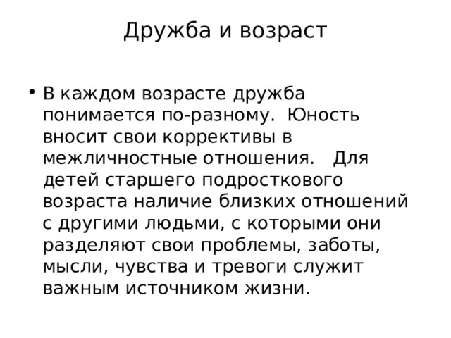 Дружба и возраст   В каждом возрасте дружба понимается по-разному.  Юность вносит свои коррективы в межличностные отношения. Для детей старшего подросткового возраста наличие близких отношений с другими людьми, с которыми они разделяют свои проблемы, заботы, мысли, чувства и тревоги служит важным источником жизни. 