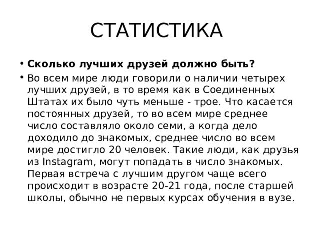 СТАТИСТИКА Сколько лучших друзей должно быть? Во всем мире люди говорили о наличии четырех лучших друзей, в то время как в Соединенных Штатах их было чуть меньше - трое. Что касается постоянных друзей, то во всем мире среднее число составляло около семи, а когда дело доходило до знакомых, среднее число во всем мире достигло 20 человек. Такие люди, как друзья из Instagram, могут попадать в число знакомых. Первая встреча с лучшим другом чаще всего происходит в возрасте 20-21 года, после старшей школы, обычно не первых курсах обучения в вузе. 
