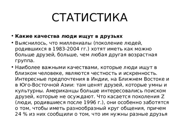 СТАТИСТИКА Какие качества люди ищут в друзьях Выяснилось, что миллениалы (поколение людей, родившихся в 1983-2004 гг.) хотят иметь как можно больше друзей, больше, чем любая другая возрастная группа. Наиболее важными качествами, которые люди ищут в близком человеке, являются честность и искренность. Интересные предпочтения в Индии, на Ближнем Востоке и в Юго-Восточной Азии: там ценят друзей, которые умны и культурны. Американцы больше интересовались поиском друзей, которые не осуждают. Что касается поколения Z (люди, родившиеся после 1996 г.), они особенно заботятся о том, чтобы иметь разнообразный круг общения, причем 24 % из них сообщили о том, что им нужны разные друзья 