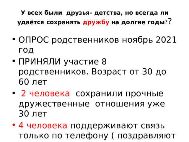 У всех были друзья- детства, но всегда ли удаётся сохранять дружбу на долгие годы ? ? ОПРОС родственников ноябрь 2021 год ПРИНЯЛИ участие 8 родственников. Возраст от 30 до 60 лет  2 человека сохранили прочные дружественные отношения уже 30 лет 4 человека поддерживают связь только по телефону ( поздравляют с праздниками) 2 челов ека совсем потеряли связь 