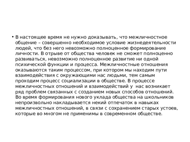 В настоящее время не нужно доказывать, что межличностное общение – совершенно необходимое условие жизнедеятельности людей, что без него невозможно полноценное формирование личности. В отрыве от общества человек не сможет полноценно развиваться, невозможно полноценное развитие ни одной психической функции и процесса. Межличностные отношения оказываются таким процессом, при котором мы находим пути взаимодействия с окружающими нас людьми, тем самым проходим процесс социализации в обществе. В процессе межличностных отношений и взаимодействий у нас возникает ряд проблем связанных с созданием новых способов отношений. Во время формирования нового уклада общества на школьников непроизвольно накладывается некий отпечаток в навыках межличностных отношений, в связи с сохранением старых устоев, которые во многом не применимы в современном обществе. 