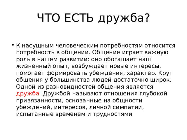 ЧТО ЕСТЬ дружба? К насущным человеческим потребностям относится потребность в общении. Общение играет важную роль в нашем развитии: оно обогащает наш жизненный опыт, возбуждает новые интересы, помогает формировать убеждения, характер. Круг общения у большинства людей достаточно широк. Одной из разновидностей общения является дружба . Дружбой называют отношения глубокой привязанности, основанные на общности убеждений, интересов, личной симпатии, испытанные временем и трудностями 