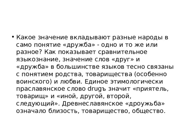 Какое значение вкладывают разные народы в само понятие «дружба» - одно и то же или разное? Как показывает сравнительное языкознание, значение слов «друг» и «дружба» в большинстве языков тесно связаны с понятием родства, товарищества (особенно воинского) и любви. Единое этимологически праславянское слово drugъ значит «приятель, товарищ» и «иной, другой, второй, следующий». Древнеславянское «дроужьба» означало близость, товарищество, общество. 