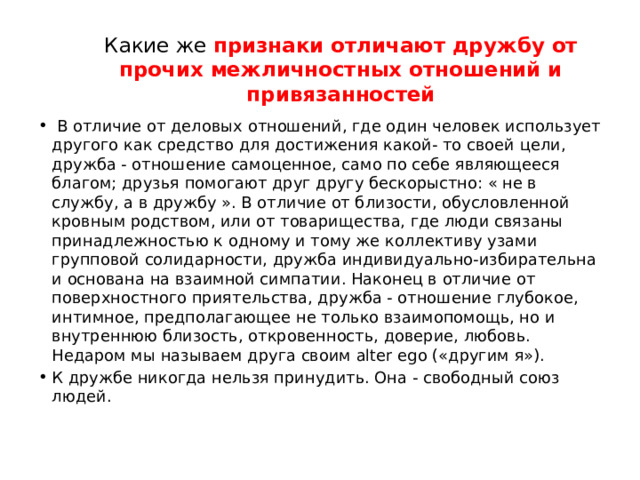 Какие же признаки отличают дружбу от прочих межличностных отношений и привязанностей   В отличие от деловых отношений, где один человек использует другого как средство для достижения какой- то своей цели, дружба - отношение самоценное, само по себе являющееся благом; друзья помогают друг другу бескорыстно: « не в службу, а в дружбу ». В отличие от близости, обусловленной кровным родством, или от товарищества, где люди связаны принадлежностью к одному и тому же коллективу узами групповой солидарности, дружба индивидуально-избирательна и основана на взаимной симпатии. Наконец в отличие от поверхностного приятельства, дружба - отношение глубокое, интимное, предполагающее не только взаимопомощь, но и внутреннюю близость, откровенность, доверие, любовь. Недаром мы называем друга своим alter ego («другим я»). К дружбе никогда нельзя принудить. Она - свободный союз людей. 