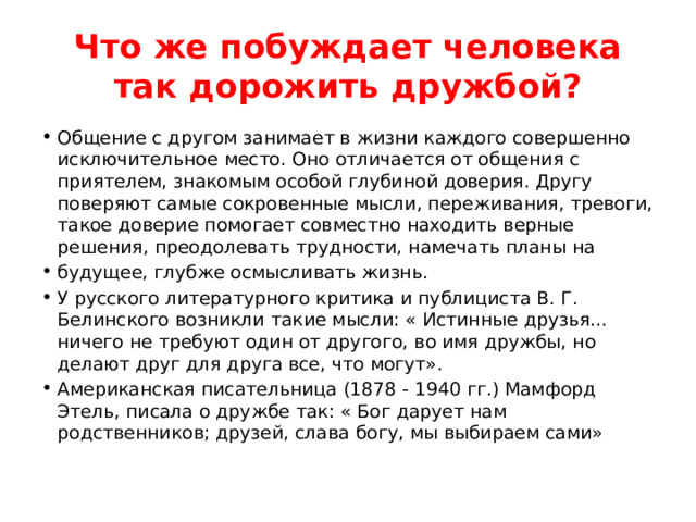 Что же побуждает человека так дорожить дружбой? Общение с другом занимает в жизни каждого совершенно исключительное место. Оно отличается от общения с приятелем, знакомым особой глубиной доверия. Другу поверяют самые сокровенные мысли, переживания, тревоги, такое доверие помогает совместно находить верные решения, преодолевать трудности, намечать планы на будущее, глубже осмысливать жизнь. У русского литературного критика и публициста В. Г. Белинского возникли такие мысли: « Истинные друзья… ничего не требуют один от другого, во имя дружбы, но делают друг для друга все, что могут». Американская писательница (1878 - 1940 гг.) Мамфорд Этель, писала о дружбе так: « Бог дарует нам родственников; друзей, слава богу, мы выбираем сами» 