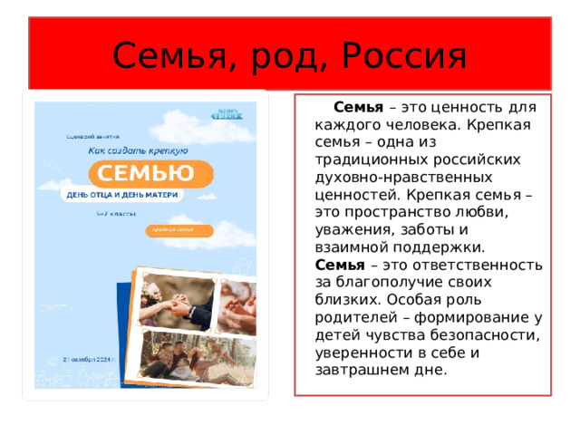 Семья, род, Россия  Семья – это ценность для каждого человека. Крепкая семья – одна из традиционных российских духовно-нравственных ценностей. Крепкая семья – это пространство любви, уважения, заботы и взаимной поддержки. Семья – это ответственность за благополучие своих близких. Особая роль родителей – формирование у детей чувства безопасности, уверенности в себе и завтрашнем дне. 