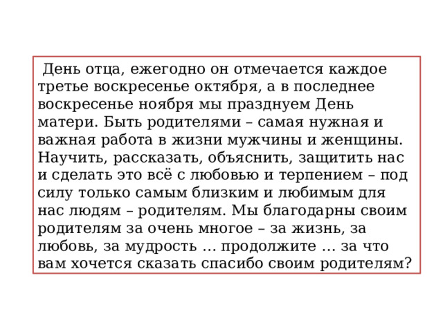  День отца, ежегодно он отмечается каждое третье воскресенье октября, а в последнее воскресенье ноября мы празднуем День матери. Быть родителями – самая нужная и важная работа в жизни мужчины и женщины. Научить, рассказать, объяснить, защитить нас и сделать это всё с любовью и терпением – под силу только самым близким и любимым для нас людям – родителям. Мы благодарны своим родителям за очень многое – за жизнь, за любовь, за мудрость … продолжите … за что вам хочется сказать спасибо своим родителям? 
