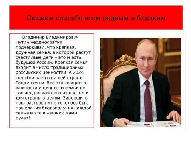 Скажем спасибо всем родным и близким  Владимир Владимирович Путин неоднократно подчёркивал, что крепкая, дружная семья, в которой растут счастливые дети – это и есть будущее России. Крепкая семья входит в число традиционных российских ценностей. А 2024 год объявлен в нашей стране Годом семьи. Всё это говорит о важности и ценности семьи не только для каждого из нас, но и для страны в целом. Завершить наш разговор мне хотелось бы с пожелания благополучия каждой семье и это в наших с вами руках! 