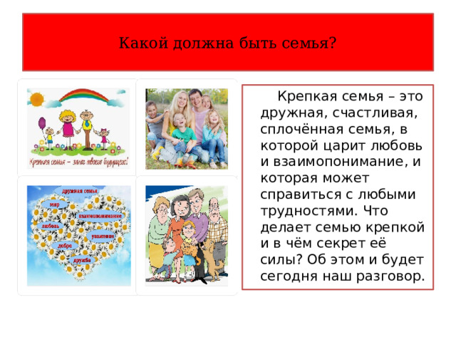 Какой должна быть семья?  Крепкая семья – это дружная, счастливая, сплочённая семья, в которой царит любовь и взаимопонимание, и которая может справиться с любыми трудностями. Что делает семью крепкой и в чём секрет её силы? Об этом и будет сегодня наш разговор. 