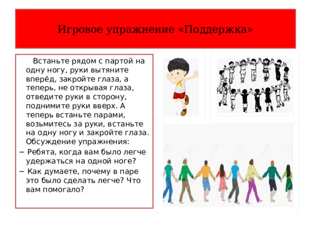 Игровое упражнение «Поддержка»  Встаньте рядом с партой на одну ногу, руки вытяните вперёд, закройте глаза, а теперь, не открывая глаза, отведите руки в сторону, поднимите руки вверх. А теперь встаньте парами, возьмитесь за руки, встаньте на одну ногу и закройте глаза. Обсуждение упражнения: − Ребята, когда вам было легче удержаться на одной ноге? − Как думаете, почему в паре это было сделать легче? Что вам помогало? 