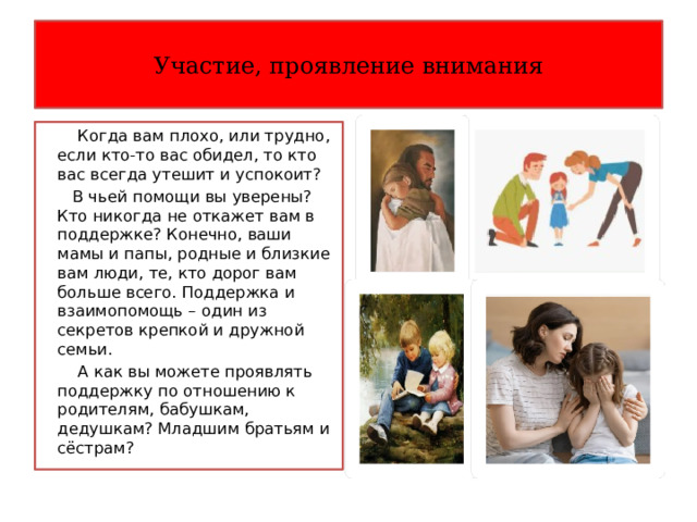 Участие, проявление внимания  Когда вам плохо, или трудно, если кто-то вас обидел, то кто вас всегда утешит и успокоит?  В чьей помощи вы уверены? Кто никогда не откажет вам в поддержке? Конечно, ваши мамы и папы, родные и близкие вам люди, те, кто дорог вам больше всего. Поддержка и взаимопомощь – один из секретов крепкой и дружной семьи.  А как вы можете проявлять поддержку по отношению к родителям, бабушкам, дедушкам? Младшим братьям и сёстрам? 