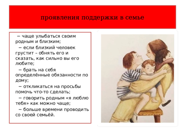 проявления поддержки в семье − чаще улыбаться своим родным и близким; − если близкий человек грустит – обнять его и сказать, как сильно вы его любите; − брать на себя определённые обязанности по дому; − откликаться на просьбы помочь что-то сделать; − говорить родным «я люблю тебя» как можно чаще; − больше времени проводить со своей семьёй. 