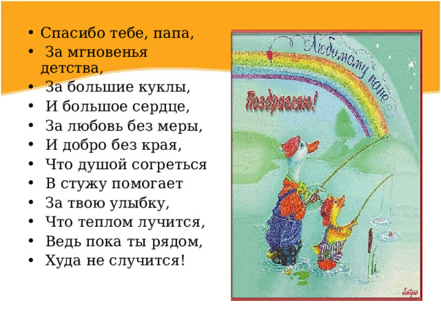 Спасибо тебе, папа,  За мгновенья детства,  За большие куклы,  И большое сердце,  За любовь без меры,  И добро без края,  Что душой согреться  В стужу помогает  За твою улыбку,  Что теплом лучится,  Ведь пока ты рядом,  Худа не случится! 