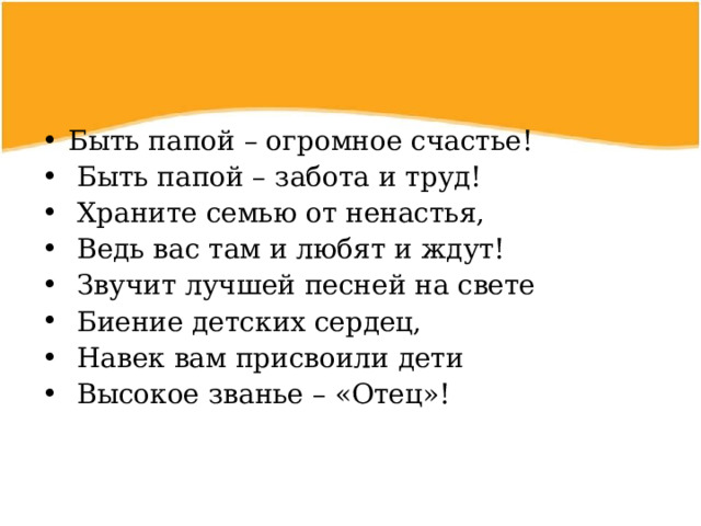 Быть папой – огромное счастье!  Быть папой – забота и труд!  Храните семью от ненастья,  Ведь вас там и любят и ждут!  Звучит лучшей песней на свете  Биение детских сердец,  Навек вам присвоили дети  Высокое званье – «Отец»!  