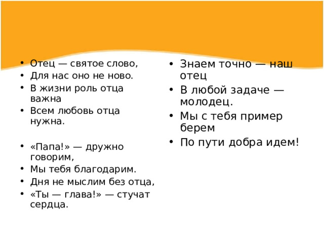Отец — святое слово, Для нас оно не ново. В жизни роль отца важна Всем любовь отца нужна.  «Папа!» — дружно говорим, Мы тебя благодарим. Дня не мыслим без отца, «Ты — глава!» — стучат сердца.  Знаем точно — наш отец В любой задаче — молодец. Мы с тебя пример берем По пути добра идем!  