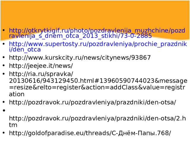 http://otkrytkigif.ru/photo/pozdravlenija_muzhchine/pozdravlenija_s_dnem_otca_2013_stikhi/73-0-2885 http://www.supertosty.ru/pozdravleniya/prochie_prazdniki/den_otca http://www.kurskcity.ru/news/citynews/93867 http://jeejee.it/news/  http://ria.ru/spravka/20130616/943129450.html#13960590744023&message=resize&relto=register&action=addClass&value=registration http://pozdravok.ru/pozdravleniya/prazdniki/den-otsa/  http://pozdravok.ru/pozdravleniya/prazdniki/den-otsa/2.htm http://goldofparadise.eu/threads/С-Днём-Папы.768/     
