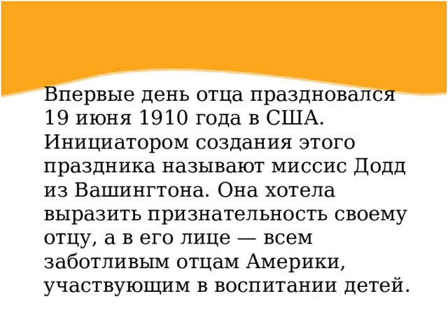  Впервые день отца праздновался 19 июня 1910 года в США. Инициатором создания этого праздника называют миссис Додд из Вашингтона. Она хотела выразить признательность своему отцу, а в его лице — всем заботливым отцам Америки, участвующим в воспитании детей. 